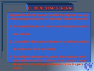 RN EL BIENESTAR GENERAL Es posible afirmar que un pueblo ha logrado una sig- nificativa aproximación al Bienestar General cuando: 1. Se ha establecido un orden social tan justo cuanto  sea posible. 2. La igualdad de oportunidades se ha istitucionaliza-  do a plenitud en la sociedad. 3. Se ha fijado parámetros, poco distanciados entre  los grados máximo y mínimo en el confort y en el  desarrollo cultural, extensibles a todas las per-  sonas. 