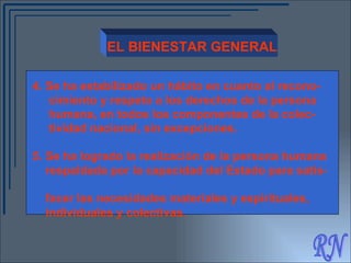 RN EL BIENESTAR GENERAL 4.   Se ha estabilizado un hábito en cuanto al recono-  cimiento y respeto a los derechos de la persona  humana, en todos los componentes de la colec-  tividad nacional, sin excepciones. 5.  Se ha logrado la realización de la persona humana  respaldada por la capacidad del Estado para satis-  facer las necesidades materiales y espirituales,  individuales y colectivas. 