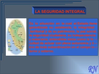 RN LA SEGURIDAD INTEGRAL Es  la  situación  en  la cual  el Estado tiene garantizada  su  existencia,  la  integridad  territorial y de su patrimonio, la paz social,  la seguridad ciudadana, su independencia y soberanía, entendidas éstas como la fa  – cultad d e actuar con plena autonomía y li – bre de toda subordinación en el campo in – terno y externo . 