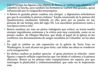  Con el tiempo las figuras y los objetos de Botero se vuelven mas plásticos; el









volumen se hincha, pero también los formatos se vuelven mas grandes, quizá
influenciado por la vanguardia neoyorquina .
A Botero le gustaba pintar cuadros con clérigos y dignatarios eclesiásticos
por que le recordaba la pintura italiana.” Estaba enamorado de la pintura del
Quattrocentoy totalmente imbuido en ella; pero por su puesto no soy
persona de ese tiempo sino del siglo XX. Los sacerdotes pertenecen tanto a
una época como a otra”.
Botero resultara ser mas un pintor indulgente que critico; su ironía tendrá
siempre ingredientes amistosos y la critica será muy contenida, como en su
primer cuadro de Obispos Muertos, que alude al papel de la iglesia en los
conflictos son derramamiento de sangre sucedidos en Colombia en los años
40.
En 1958 se celebro su 2da exposición en la galería de Tania Gres en
Washington, la cual alcanzo un gran éxito, casi todas sus obras se vendieron
en la inauguración.
En dichos cuadros se podían apreciar el gesto pictórico la relación entre
figuras y espacio reflejan experiencias que van desde el cubismo a la pintura
abstracta. Botero ya no pintara tales composiciones sin espacio, por que
restringen la plasticidad y tridimensionalidad, que cada vez le importarán
más.

 