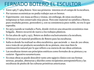 FERNADO BOTERO EL ESCULTOR
 Entre 1963 Y 1964,Botero hizo sus primeros intentos en el campo de la escultura.
 Por razones económicas no podía trabajar aun en bronce.
 Experimento con masa acrílica y virutas, sin embargo, de estas esculturas










tempranas se han conservado muy pocas. Pero este material no satisfizo a Botero,
pues resultaba poroso, perecedero y, con su consistencia poco noble, no era lo que
esperaba.
En 1973 cuando se traslado a París, donde vivió en una situación económica mas
holgada , Botero recurrió de nuevo a los trabajos plásticos.
En los años de 1976 y 1977, Botero se dedico exclusivamente a la escultura.
El bronce es el material predilecto de Botero para las esculturas.
Italia es donde ha realizad su obra escultórica, que asciende a mas de 200 obras.
nos e trata de un producto secundario de su pintura, sino mas bien la
continuación natural por lo que refiere a su esencia de sus ideas artísticas.
Las esculturas tienen sus principios estéticos como formales de su pintura y su
carácter figurativo suramericano.
En estas obras se puede descubrir tanto arte egipcio clásico con sus formas
serenas, pesadas, abstractas y dúctiles como recipientes antropomórficos y las
esculturas de piedra de las culturas primitivas americanas.

 