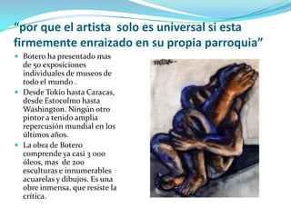 “por que el artista solo es universal si esta
firmemente enraizado en su propia parroquia”
 Botero ha presentado mas

de 50 exposiciones
individuales de museos de
todo el mundo .
 Desde Tokio hasta Caracas,
desde Estocolmo hasta
Washington. Ningún otro
pintor a tenido amplia
repercusión mundial en los
últimos años.
 La obra de Botero
comprende ya casi 3 000
óleos, mas de 200
esculturas e innumerables
acuarelas y dibujos. Es una
obre inmensa, que resiste la
crítica.

 