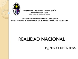 UNIVERSIDAD NACIONAL DE EDUCACIÓN
                   “Enrique Guzmán y Valle”
                 Alma Máter del Magisterio Nacional

          FACULTAD DE PEDAGOGIA Y CULTURA FISICA
DEPARTAMENTO ACADEMICO DE TECNOLOGIA Y PRÁCTICA EDUCATIVA




       REALIDAD NACIONAL
                                     Mg. MIGUEL DE LA ROSA
 
