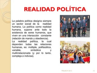 REALIDAD POLÍTICA
La palabra política designa siempre
un sector social de la realidad
humana. La política como realidad
humana, supone ante todo la
existencia de seres humanos, que
viven en una interacción constante
(relación de mando y obediencia).
La realidad política, la cual
dependen todas las relaciones
humanas, es: múltiple, polifacética,
variable,         simbólica        y
multirrelacionada (y por lo tanto,
compleja e indivisa).




                                       MDLRCH 2013   12
 