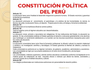 CONSTITUCIÓN POLÍTICA
Artículo 13°.DEL PERÚ
La educación tiene como finalidad el desarrollo integral de la persona humana. El Estado reconoce y garantiza
la libertad de enseñanza
Artículo 14°.
La educación promueve el conocimiento, el aprendizaje y la práctica de las humanidades, la ciencia, la
técnica, las artes, la educación física y el deporte. Prepara para la vida y el trabajo y fomenta la solidaridad.
Artículo 15°.
El profesorado en la enseñanza oficial es carrera pública.
Artículo 16°.
Tanto el sistema como el régimen educativo son descentralizados.
Artículo 17°.
La educación inicial, primaria y secundaria son obligatorias. En las instituciones del Estado, la educación es
gratuita. En las universidades públicas el Estado garantiza el derecho a educarse gratuitamente a los alumnos
que mantengan un rendimiento satisfactorio y no cuenten con los recursos económicos necesarios para cubrir
los costos de educación.
Artículo 18°.
La educación universitaria tiene como fines la formación profesional, la difusión cultural, la creación intelectual
y artística y la investigación científica y tecnológica. El Estado garantiza la libertad de cátedra y rechaza la
intolerancia.
Cada universidad es autónoma en su régimen normativo, de gobierno, académico, administrativo y económico.
Las universidades se rigen por sus propios estatutos en el marco de la Constitución y de las leyes.
Artículo 19°.
Las universidades, institutos superiores y demás centros educativos constituidos conforme a la legislación en la
materia gozan de inafectación de todo impuesto directo e indirecto que afecte los bienes, actividades y
servicios propios de su finalidad educativa y cultural.
Artículo 20°.
Los colegios profesionales son instituciones autónomas con personalidad de derecho público.


                                                                     MDLRCH 2013                                  17
 