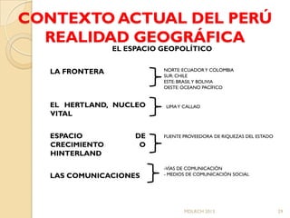 CONTEXTO ACTUAL DEL PERÚ
  REALIDAD GEOGRÁFICA
                 EL ESPACIO GEOPOLÍTICO


   LA FRONTERA              NORTE: ECUADOR Y COLOMBIA
                            SUR: CHILE
                            ESTE: BRASIL Y BOLIVIA
                            OESTE: OCEANO PACÍFICO


   EL HERTLAND, NUCLEO      LIMA Y CALLAO
   VITAL


   ESPACIO            DE    FUENTE PROVEEDORA DE RIQUEZAS DEL ESTADO
   CRECIMIENTO         O
   HINTERLAND
                            -VÍAS DE COMUNICACIÓN
   LAS COMUNICACIONES       - MEDIOS DE COMUNICACIÓN SOCIAL




                                   MDLRCH 2013                         29
 