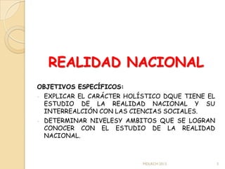 REALIDAD NACIONAL
OBJETIVOS ESPECÍFICOS:
- EXPLICAR EL CARÁCTER HOLÍSTICO DQUE TIENE EL
  ESTUDIO DE LA REALIDAD NACIONAL Y SU
  INTERREALCIÓN CON LAS CIENCIAS SOCIALES.
- DETERMINAR NIVELESY AMBITOS QUE SE LOGRAN
  CONOCER CON EL ESTUDIO DE LA REALIDAD
  NACIONAL.



                           MDLRCH 2013           3
 