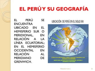 EL PERÚ Y SU GEOGRAFÍA

EL     PERÚ    SE   UBICACIÓN DE PERÚ EN EL SIGLO XXI
ENCUENTRA
UBICADO EN EL
HEMISFERIO SUR O
MERIDIONAL,   EN
RELACIÓN A LA
LÍNEA ECUATORIAL;
EN EL HEMISFERIO
OCCIDENTAL    EN
RELACIÓN       AL
MERIDIANO     DE    El Perú es un país marítimo, andino, amazónico, bioceánico y con
                       Perú       paí marí               amazó
                                         presencia en la Antárdida.
                                                         Antárdida.
                                                                    bioceá

                        BASES PARA UNA POLÍTICA DE SEGURIDAD, DEFENSA Y
                                          POLÍ
GRENWICH.                                DESARROLLO NACIONAL




                                    MDLRCH 2013                                        30
 