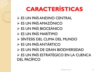 CARACTERÍSTICAS
 ES UN PAÍS ANDINO CENTRAL
 ES UN PAÍS AMAZÓNICO
 ES UN PAÍS BIOCEÁNICO
 ES UN PAÍS MARÍTIMO
 SÍNTESIS DEL CLIMA DEL MUNDO
 ES UN PAÍS ANTÁRTICO
 ES UN PAÍS DE GRAN BIODIVERSIDAD
 ES UN PAÍS ESTRATÉGICO EN LA CUENCA
DEL PACÍFICO

                     MDLRCH 2013        31
 