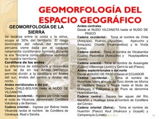 GEOMORFOLOGÍA DEL
                      ESPACIO GEOGRÁFICO      Andes centrales
   GEOMORFOLOGÍA DE LA
                                              Desde el NUDO VILCANOTA hasta el NUDO DE
         SIERRA                                     PASCO
Se localiza entre la costa y la selva,        Cadena occidental.- Toma el nombre de Chila
ocupa el 30% del territorio. El rasgo         (Arequipa), Huanzo (Apurímac,          Ayacucho y
dominante del relieve del territorio          Arequipa), Chonta (Huancavelica) y la Viuda
peruano viene dada por el carácter            (Lima).
netamente cordillerano formado durante        Cadena central.- Toma el nombre de Vilcabamba
la era Terciaria como columna vertebral       (Cuzco) Rasowilca (Ayacucho) y Huaytapallana
de nuestro territorio.                        (Junín).
Cordillera de los andes                       Cadena oriental.- Toma el nombre de Ausangate
La diferencia de estructura y desarrollo      (Cuzco) Villaconga (Junín) y Cerro la sal (Pasco)
que se da en los Andes peruanos               Andes septentrionales o del norte
permite dividir a la cordillera en Andes      Desde el NUDO DE PASCO hasta el ECUADOR
del sur, Andes del centro y Andes del         Cadena occidental.-        Toma el nombre de
norte.                                        Huayhuas hasta el nudo de Tuco donde se bifurca
Andes meridionales o del sur                  la cordillera Blanca y Negra hasta el Nudo de
Desde CHILE-BOLIVIA hasta el NUDO DE          Mollepata o Pelagatos y en Piura se denomina
VILCANOTA                                     Huancabamba.
Cadena occidental.- Ingresa por Chile hasta   Cadena central.- Separa las aguas del Río
el nudo de Vilcanota, denominado Cordillera   Marañón y Huallaga toma el nombre de Cordillera
Volcánica y de Barroso.                       del Cóndor.
Cadena oriental.- Ingresa por Bolivia hasta   Cadena oriental (Selva).- Toma el nombre de
Vilcanota recibe el nombre de Cordillera de   Huachón (Pasco) Azul (Huánuco y Ucayali) y
Carabaya, Real o Sandia.                      Campanquis (Loreto)
                                                               MDLRCH 2013                        34
 