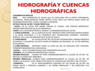 HIDROGRAFÍA Y CUENCAS
         HIDROGRÁFICAS
FUNDAMENTOS BÁSICOS:
RÍOS.-     SON CORRIENTES DE AGUAS QUE SE DESPLAZAN POR LA PARTE CONTINENTAL
(LITOSFERA), DESPLAZÁNDOSE DESDE PARTES ALTAS HACIA LAS PARTES BAJAS HASTA SU
DESEMBOCADURA (RÍOS, LAGOS, LAGUNAS U OCÉANOS).
ESTRUCTURA DE UN RÍO Y CARACTERÍSTICAS:
  CAUCE.- ES EL LECHO POR DONDE CIRCULA EL CAUDAL, CON CIERTOS DESNIVELES,
PRESENTANDO MUCHOS DE ELLOS DESNIVELES.
CURSO.- ES LA DISTANCIA ENTRE EL ORIGEN Y LA DESEMBOCADURA DE UN RÍO.
1. CURSO SUPERIOR.- ES LA JUVENTUD DE RÍO, PRESENTA GRAN CAPACIDAD EROSIVA DEBIDO
A SU GRAN VELOCIDAD Y A SU PENDIENTE MUY PRONUNCIADA (CAÑONES, CASCADAS,
RÁPIDOS, ETC). EJM. RÍO MANTARO EN EL NUDO DE PASCO.
2. CURSO MEDIO.-       ES LA ADULTEZ DEL RÍO, NO ES MUY PRONUNCIADO, ADEMÁS PRESENTA
AFLUENTES Y EFLUENTES, EN ESTE LUGAR SE FORMAN LOS RECODOS. VG. EL RÍO MANTARO
EN HUANCAYO.
3. CURSO INFERIOR.-    CONOCIDO COMO LA VEJEZ DE RÍO SE DESPLAZA POR LLANURAS,
FORMANDO MEANDROS EN LA SELVA BAJA.
 CAUDAL.- ES EL VOLUMEN DE AGUA QUE TRANSPORTA UN CAUCE.
 REGIMEN.- ES LA VARIACIÓN PERIÓDICA DEL CAUDAL.
RÉGIMEN REGULAR.-      CUANDO NO VARÍA CONSIDERABLEMENTE EL CAUDAL DE UN RÍO. VG.
RÍOS DE LA CUENCA DEL AMAZONAS.
RÉGIMEN IRREGULAR.- CUANDO VARÍA CONSIDERABLEMENTE EL CAUDAL DE UN RÍO. UN
TIEMPO LLEVA AGUA Y OTRO TIEMPO ESTÁ SECO VG. CUENCAS DEL PACÍFICO Y DEL TITICACA.
 CORRIENTE.-           ES EL DESPLAZAMIENTO CONTINUO DE LAS AGUAS DE UN RÍO, EN
FORMA RECTA Y PARALELA (LAMINAR) Y EN FORMA IRREGULAR Y SIN DIRECCIÓN FIJA
(TURBULENTA).
                                                       MDLRCH 2013                     37
 