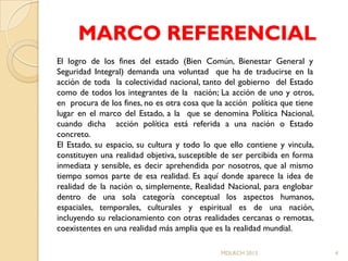 MARCO REFERENCIAL
El logro de los fines del estado (Bien Común, Bienestar General y
Seguridad Integral) demanda una voluntad que ha de traducirse en la
acción de toda la colectividad nacional, tanto del gobierno del Estado
como de todos los integrantes de la nación; La acción de uno y otros,
en procura de los fines, no es otra cosa que la acción política que tiene
lugar en el marco del Estado, a la que se denomina Política Nacional,
cuando dicha acción política está referida a una nación o Estado
concreto.
El Estado, su espacio, su cultura y todo lo que ello contiene y vincula,
constituyen una realidad objetiva, susceptible de ser percibida en forma
inmediata y sensible, es decir aprehendida por nosotros, que al mismo
tiempo somos parte de esa realidad. Es aquí donde aparece la idea de
realidad de la nación o, simplemente, Realidad Nacional, para englobar
dentro de una sola categoría conceptual los aspectos humanos,
espaciales, temporales, culturales y espiritual es de una nación,
incluyendo su relacionamiento con otras realidades cercanas o remotas,
coexistentes en una realidad más amplia que es la realidad mundial.

                                              MDLRCH 2013                   4
 