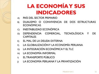 LA ECONOMÍA Y SUS
          INDICADORES
A)   PAÍS DEL SECTOR PRIMARIO
B)   DUALISMO O CONVIVENCIA DE DOS ESTRUCTURAS
     ECONÓMICAS
C)   INESTABILIDAD ECONÓMICA
D)   DEPENDENCIA COMERCIAL, TECNOLÓGICA Y DE
     CAPITALES
E)   EL MAL DE LA DEUDA EXTERNA
F)   LA GLOBALIZACIÓN Y LA ECONOMÍA PERUANA
G)   LA INTEGRACIÓN ECONÓMICA Y EL TLC
H)   LA ECONOMÍA INFORMAL
I)   EL TRANSPORTE PÚBLICO
J)   LA ECONOMÍA PERUANA Y LA PRIVATIZACIÓN


                           MDLRCH 2013       52
 