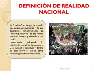 DEFINICIÓN DE REALIDAD
                NACIONAL

La "realidad", es lo que es, todo lo
que existe objetivamente y lo que
percibimos subjetivamente. La
"Realidad Nacional" es esa misma
realidad, limitada y referida a una
nación
determinada,       incluyendo       lo
político, lo social, lo físico-natural
y lo cultural y espiritual, y dentro
de este rubro el Estado, como
forma organizativa de la Nación.




                                         MDLRCH 2013   6
 