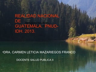 REALIDAD NACIONAL
GUATEMALA 2013
REALIDAD NACIONAL
DE
GUATEMALA. PNUD-
IDH. 2013.
•DRA. CARMEN LETICIA MAZARIEGOS FRANCO
DOCENTE SALUD PUBLICA II
 