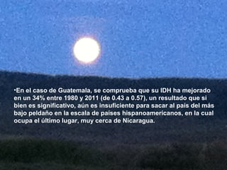 •En el caso de Guatemala, se comprueba que su IDH ha mejorado
en un 34% entre 1980 y 2011 (de 0.43 a 0.57), un resultado que si
bien es significativo, aún es insuficiente para sacar al país del más
bajo peldaño en la escala de países hispanoamericanos, en la cual
ocupa el último lugar, muy cerca de Nicaragua.
 