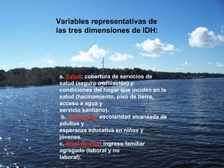 Se estableció el siguiente conjunto de variables
representativas de las tres dimensiones del IDH:
a. Salud: cobertura de servicios de salud (seguro o
afiliación) y condiciones del hogar que inciden en la
salud (hacinamiento, piso de tierra, acceso a agua y
servicio sanitario).
b. Educación: escolaridad alcanzada de adultos y
esperanza educativa en niños y jóvenes.
c. Nivel de vida: ingreso familiar agregado (laboral y no
laboral).
a. Salud: cobertura de servicios de
salud (seguro o afiliación) y
condiciones del hogar que inciden en la
salud (hacinamiento, piso de tierra,
acceso a agua y
servicio sanitario).
b. Educación: escolaridad alcanzada de
adultos y
esperanza educativa en niños y
jóvenes.
c. Nivel de vida: ingreso familiar
agregado (laboral y no
laboral).
Variables representativas de
las tres dimensiones de IDH:
 