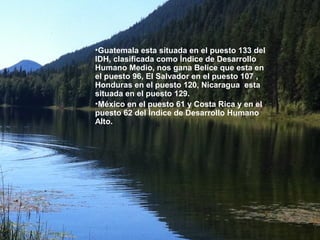 •Guatemala esta situada en el puesto 133 del
IDH, clasificada como Índice de Desarrollo
Humano Medio, nos gana Belice que esta en
el puesto 96, El Salvador en el puesto 107 ,
Honduras en el puesto 120, Nicaragua esta
situada en el puesto 129.
•México en el puesto 61 y Costa Rica y en el
puesto 62 del Índice de Desarrollo Humano
Alto.
 