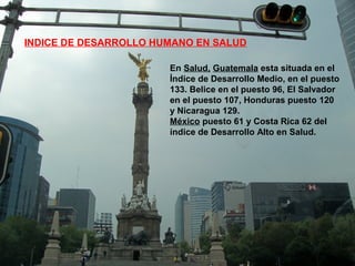 En Salud, Guatemala esta situada en el
Índice de Desarrollo Medio, en el puesto
133. Belice en el puesto 96, El Salvador
en el puesto 107, Honduras puesto 120
y Nicaragua 129.
México puesto 61 y Costa Rica 62 del
índice de Desarrollo Alto en Salud.
INDICE DE DESARROLLO HUMANO EN SALUD
 