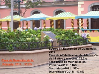 Logros en Educación de Guatemala:
2010
Tasa de Alfabetización de Adultos (%
de 15 años y mayores) 75.2%
Tasa Bruta de Matriculación:
Primaria-2011: 116%
Secundaria-2011: 59%
Diversificado-2011: 17.8%
•Tasa de Deserción de la
Primaria: 2011. 35.2%
 