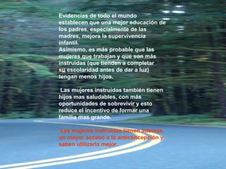 Evidencias de todo el mundo
establecen que una mejor educación de
los padres, especialmente de las
madres, mejora la supervivencia
infantil.
Asimismo, es más probable que las
mujeres que trabajan y que son más
instruidas (que tienden a completar
su escolaridad antes de dar a luz)
tengan menos hijos.
Las mujeres instruidas también tienen
hijos mas saludables, con más
oportunidades de sobrevivir y esto
reduce el incentivo de formar una
familia mas grande.
Las mujeres instruidas tienen además,
un mayor acceso a la anticoncepción y
saben utilizarla mejor.
 