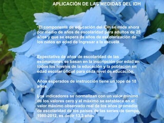 •El componente de educación del IDH se mide ahora
por medio de años de escolaridad para adultos de 25
años y que se espera de años de escolarización de
los niños en edad de ingresar a la escuela.
Expectativa de años de escolaridad de las
estimaciones se basan en la inscripción por edad en
todos los niveles de la educación y la población en
edad escolar oficial para cada nivel de educación.
Años esperados de instrucción tiene un tope de 18
años.
Los indicadores se normalizan con un valor mínimo
de los valores cero y el máximo se establece en el
valor máximo observado real de los años promedio
de escolaridad de los países de las series de tiempo,
1980-2012, es decir 13,3 años
APLICACIÓN DE LAS MEDIDAS DEL IDH
 