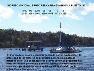 INGRESO NACIONAL BRUTO PER CAPITA GUATEMALA PUESTO 133
1980- 90- 2000- 05- 06- 10- 12-
3854 3268 3911 3990 4078 4172 4235
•El ingreso total de una economía generado por su producción y la
propiedad de los factores de producción, menos los ingresos
pagados por el uso de los factores de producción de propiedad del
resto del mundo, convertido a dólares estadounidenses usando las
tasas de la paridad del poder adquisitivo (PPA), dividido por la
población a mitad del año.
 