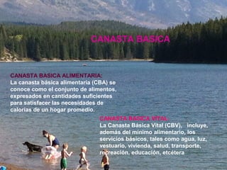 CANASTA BASICA ALIMENTARIA:
La canasta básica alimentaría (CBA) se
conoce como el conjunto de alimentos,
expresados en cantidades suficientes
para satisfacer las necesidades de
calorías de un hogar promedio.
CANASTA BASICA VITAL:
La Canasta Básica Vital (CBV), incluye,
además del mínimo alimentario, los
servicios básicos, tales como agua, luz,
vestuario, vivienda, salud, transporte,
recreación, educación, etcétera
CANASTA BASICA
 