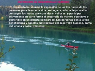 •El desarrollo humano es la expansión de las libertades de las
personas para llevar una vida prolongada, saludable y creativa;
conseguir las metas que consideran valiosas; y participar
activamente en darle forma al desarrollo de manera equitativa y
sostenible en un planeta compartido. Las personas son a la vez
beneficiarias y agentes motivadores del desarrollo humano, como
individuos y colectivamente.
DEFINICION DE DESARROLLO HUMANO
 