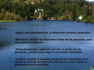 •Según este planteamiento, el desarrollo humano contempla:
•Bienestar: ampliar las libertades reales de las personas, para
que puedan prosperar;
•Empoderamiento y agencia: permitir la acción de las
personas y grupos para llegar a resultados valorables;
•Justicia: ampliar la equidad, preservar los resultados en el
tiempo y respetar los derechos humanos y otros objetivos
planteados por la sociedad
 