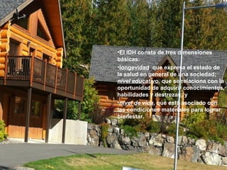 •El IDH consta de tres dimensiones
básicas:
•longevidad, que expresa el estado de
la salud en general de una sociedad;
nivel educativo, que se relaciona con la
oportunidad de adquirir conocimientos,
habilidades y destrezas; y
•nivel de vida, que está asociado con
las condiciones materiales para lograr
bienestar.
 