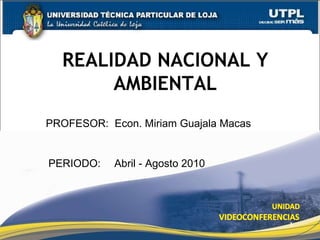 REALIDAD NACIONAL Y AMBIENTAL PROFESOR:   Econ. Miriam Guajala Macas PERIODO:   Abril - Agosto 2010 