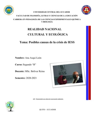 UNIVERSIDAD CENTRAL DEL ECUADOR
FACULTAD DE FILOSOFÍA, LETRAS Y CIENCIAS DE LA EDUCACIÓN
CARRERA EN PEDAGOGÍA DE LAS CIENCIAS EXPERIMENTALES QUÍMICA
Y BIOLOGÍA
REALIDAD NACIONAL
CULTURAL Y ECOLÓGICA
Tema: Posibles causas de la crisis de IESS
Nombre: Ana Asqui León
Curso: Segundo “B”
Docente: MSc. Bolívar Reina
Semestre: 2020-2021
UCE - Promoviendo una cultura de conservación ambiental…
QUITO – ECUADOR
 