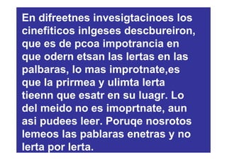 En difreetnes invesigtacinoes los
cinefiticos inlgeses descbureiron,
que es de pcoa impotrancia en
que odern etsan las lertas en las
palbaras, lo mas improtnate,es
que la prirmea y ulimta lerta
tieenn que esatr en su luagr. Lo
del meido no es imoprtnate, aun
asi pudees leer. Poruqe nosrotos
lemeos las pablaras enetras y no
lerta por lerta.
 