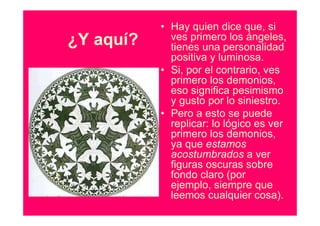 • Hay quien dice que, si
¿Y aquí?     ves primero los ángeles,
             tienes una personalidad
             positiva y luminosa.
           • Si, por el contrario, ves
             primero los demonios,
             eso significa pesimismo
             y gusto por lo siniestro.
           • Pero a esto se puede
             replicar: lo lógico es ver
             primero los demonios,
             ya que estamos
             acostumbrados a ver
             figuras oscuras sobre
             fondo claro (por
             ejemplo, siempre que
             leemos cualquier cosa).
 