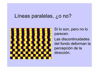 Líneas paralelas, ¿o no?

                Sí lo son, pero no lo
                parecen.
                Las discontinuidades
                del fondo deforman la
                percepción de la
                dirección.
 