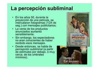 La percepción subliminal
• En los años 50, durante la
  proyección de una película, se
  intercalaron fotogramas (1/24 de
  seg.) con mensajes publicitarios.
• La venta de los productos
  anunciados aumentó
  sensiblemente.
• Sin embargo, los espectadores
  no eran conscientes de haber
  recibido esos mensajes.
• Desde entonces, se habla de
  percepción subliminal (a partir
  de estímulos por debajo, o muy
  cerca, de los umbrales
  mínimos).
 