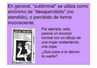 En general, “subliminal” se utiliza como
sinónimo de “desapercibido” (no
atendido), o percibido de forma
inconsciente.
                Por ejemplo, esto
                parece un anuncio
                normal con un dibujo de
                una mujer sosteniendo
                una copa.
                ¿Qué pasa si le damos
                la vuelta?
 