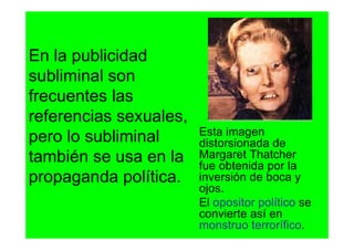En la publicidad
subliminal son
frecuentes las
referencias sexuales,
                        Esta imagen
pero lo subliminal      distorsionada de
también se usa en la    Margaret Thatcher
                        fue obtenida por la
propaganda política.    inversión de boca y
                        ojos.
                        El opositor político se
                        convierte así en
                        monstruo terrorífico.
 