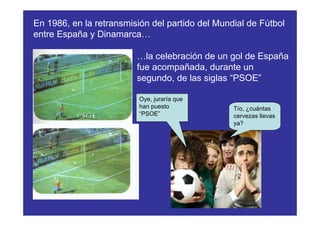 En 1986, en la retransmisión del partido del Mundial de Fútbol
entre España y Dinamarca…

                         …la celebración de un gol de España
                         fue acompañada, durante un
                         segundo, de las siglas “PSOE”

                          Oye, juraría que
                          han puesto             Tío, ¿cuántas
                          “PSOE”                 cervezas llevas
                                                 ya?
 