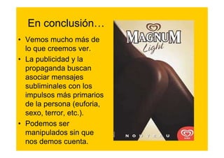En conclusión…
• Vemos mucho más de
  lo que creemos ver.
• La publicidad y la
  propaganda buscan
  asociar mensajes
  subliminales con los
  impulsos más primarios
  de la persona (euforia,
  sexo, terror, etc.).
• Podemos ser
  manipulados sin que
  nos demos cuenta.
 