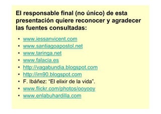 El responsable final (no único) de esta
presentación quiere reconocer y agradecer
las fuentes consultadas:
•   www.iessanvicent.com
•   www.santiagoapostol.net
•   www.taringa.net
•   www.falacia.es
•   http://vagabundia.blogspot.com
•   http://irn90.blogspot.com
•   F. Ibáñez: “El elixir de la vida”.
•   www.flickr.com/photos/ooyooy
•   www.enlabuhardilla.com
 