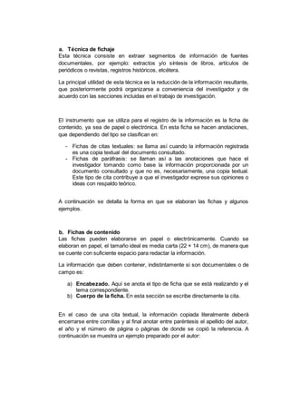 a. Técnica de fichaje
Esta técnica consiste en extraer segmentos de información de fuentes
documentales, por ejemplo: extractos y/o síntesis de libros, artículos de
periódicos o revistas, registros históricos, etcétera.
La principal utilidad de esta técnica es la reducción de la información resultante,
que posteriormente podrá organizarse a conveniencia del investigador y de
acuerdo con las secciones incluidas en el trabajo de investigación.
El instrumento que se utiliza para el registro de la información es la ficha de
contenido, ya sea de papel o electrónica. En esta ficha se hacen anotaciones,
que dependiendo del tipo se clasifican en:
- Fichas de citas textuales: se llama así cuando la información registrada
es una copia textual del documento consultado.
- Fichas de paráfrasis: se llaman así a las anotaciones que hace el
investigador tomando como base la información proporcionada por un
documento consultado y que no es, necesariamente, una copia textual.
Este tipo de cita contribuye a que el investigador exprese sus opiniones o
ideas con respaldo teórico.
A continuación se detalla la forma en que se elaboran las fichas y algunos
ejemplos.
b. Fichas de contenido
Las fichas pueden elaborarse en papel o electrónicamente. Cuando se
elaboran en papel, el tamaño ideal es media carta (22 × 14 cm), de manera que
se cuente con suficiente espacio para redactar la información.
La información que deben contener, indistintamente si son documentales o de
campo es:
a) Encabezado. Aquí se anota el tipo de ficha que se está realizando y el
tema correspondiente.
b) Cuerpo de la ficha. En esta sección se escribe directamente la cita.
En el caso de una cita textual, la información copiada literalmente deberá
encerrarse entre comillas y al final anotar entre paréntesis el apellido del autor,
el año y el número de página o páginas de donde se copió la referencia. A
continuación se muestra un ejemplo preparado por el autor:
 