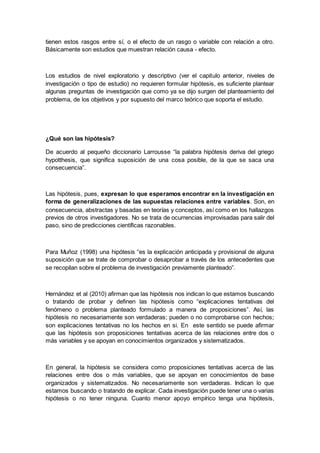 tienen estos rasgos entre sí, o el efecto de un rasgo o variable con relación a otro.
Básicamente son estudios que muestran relación causa - efecto.
Los estudios de nivel exploratorio y descriptivo (ver el capitulo anterior, niveles de
investigación o tipo de estudio) no requieren formular hipótesis, es suficiente plantear
algunas preguntas de investigación que como ya se dijo surgen del planteamiento del
problema, de los objetivos y por supuesto del marco teórico que soporta el estudio.
¿Qué son las hipótesis?
De acuerdo al pequeño diccionario Larrousse “la palabra hipótesis deriva del griego
hypotthesis, que significa suposición de una cosa posible, de la que se saca una
consecuencia”.
Las hipótesis, pues, expresan lo que esperamos encontrar en la investigación en
forma de generalizaciones de las supuestas relaciones entre variables. Son, en
consecuencia, abstractas y basadas en teorías y conceptos, así como en los hallazgos
previos de otros investigadores. No se trata de ocurrencias improvisadas para salir del
paso, sino de predicciones científicas razonables.
Para Muñoz (1998) una hipótesis “es la explicación anticipada y provisional de alguna
suposición que se trate de comprobar o desaprobar a través de los antecedentes que
se recopilan sobre el problema de investigación previamente planteado”.
Hernández et al (2010) afirman que las hipótesis nos indican lo que estamos buscando
o tratando de probar y definen las hipótesis como “explicaciones tentativas del
fenómeno o problema planteado formulado a manera de proposiciones”. Así, las
hipótesis no necesariamente son verdaderas; pueden o no comprobarse con hechos;
son explicaciones tentativas no los hechos en si. En este sentido se puede afirmar
que las hipótesis son proposiciones tentativas acerca de las relaciones entre dos o
más variables y se apoyan en conocimientos organizados y sistematizados.
En general, la hipótesis se considera como proposiciones tentativas acerca de las
relaciones entre dos o más variables, que se apoyan en conocimientos de base
organizados y sistematizados. No necesariamente son verdaderas. Indican lo que
estamos buscando o tratando de explicar. Cada investigación puede tener una o varias
hipótesis o no tener ninguna. Cuanto menor apoyo empírico tenga una hipótesis,
 