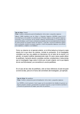 Como se observa en el ejemplo anterior, en la ficha textual se incluye la copia
exacta de lo que dicen los autores, incluida la puntuación. Si el investigador
considera que hay una palabra en disonancia con el resto de la oración o el
párrafo, no puede modificar absolutamente nada. En esos casos puede utilizar
la paráfrasis, haciendo alusión a posibles cambios, ampliaciones o reducciones
que el investigador haga sobre lo dicho por el autor original, con lo que dejaría
de ser una ficha textual y se convertiría en una de paráfrasis.
En el caso de las citas de paráfrasis, sólo se hace referencia al autor de quien
se tomó la idea, pero en el marco del comentario del investigador, por ejemplo:
Tipo de ficha: Textual
Tema: Análisis y propuestas para la formalización de las micro y pequeñas empresas
Gilberto (2009) manifiesta que las Micro y Pequeñas Empresas (MYPES) surgen de la
necesidad que no ha podido ser satisfecha por el Estado, tampoco por las grandes empresas
nacionales, ni las inversiones de las grandes empresas internacionales en la generación de
puestos de trabajo, y por lo tanto,estas personas guiadas por esa necesidad buscan la manera
de poder generar sus propias fuentes de ingresos, y para ello, recurren de diferentes medios
para conseguirlo, creando sus propios negocios a través de pequeñas empresas, con el fin de
auto-emplearse y emplear a sus familiares.
Tipo de Ficha: De paráfrasis
Tema: Análisis y propuestas para la formalización de las micro y pequeñas empresas
Las MYPES a nivel nacional y local surgen por la necesidad de las familias de generar sus
ingresos propios creando y gestionando sus propios negocios, ya que el estado no promueve
o incentiva la generación de empleo para todos los peruanos.
 