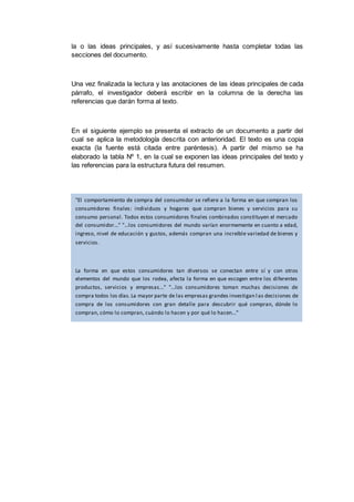 la o las ideas principales, y así sucesivamente hasta completar todas las
secciones del documento.
Una vez finalizada la lectura y las anotaciones de las ideas principales de cada
párrafo, el investigador deberá escribir en la columna de la derecha las
referencias que darán forma al texto.
En el siguiente ejemplo se presenta el extracto de un documento a partir del
cual se aplica la metodología descrita con anterioridad. El texto es una copia
exacta (la fuente está citada entre paréntesis). A partir del mismo se ha
elaborado la tabla Nº 1, en la cual se exponen las ideas principales del texto y
las referencias para la estructura futura del resumen.
"El comportamiento de compra del consumidor se refiere a la forma en que compran los
consumidores finales: individuos y hogares que compran bienes y servicios para su
consumo personal. Todos estos consumidores finales combinados constituyen el mercado
del consumidor..." "...los consumidores del mundo varían enormemente en cuanto a edad,
ingreso, nivel de educación y gustos, además compran una increíble variedad de bienes y
servicios.
La forma en que estos consumidores tan diversos se conectan entre sí y con otros
elementos del mundo que los rodea, afecta la forma en que escogen entre los diferentes
productos, servicios y empresas..." "...los consumidores toman muchas decisiones de
compra todos los días.La mayor parte de las empresas grandes investigan l as decisiones de
compra de los consumidores con gran detalle para descubrir qué compran, dónde lo
compran, cómo lo compran, cuándo lo hacen y por qué lo hacen..."
"La pregunta fundamental del mercadólogo es: ¿cómo responderán los consumidores a las
distintas actividades del marketingque la empresa podría realizar? El punto de partida es el
modelo de estímulo-respuesta del comportamiento de los compradores" (Kotler,
Armstrong y Keller, 2007:155 y 156).
 