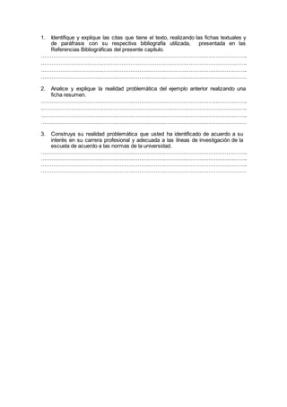 1. Identifique y explique las citas que tiene el texto, realizando las fichas textuales y
de paráfrasis con su respectiva bibliografía utilizada, presentada en las
Referencias Bibliográficas del presente capitulo.
……………………………………………………………………………………………………..
.…………………………………………………………………………………………………….
……………………………………………………………………………………………………..
…………………………………………………………………………………………………….
2. Analice y explique la realidad problemática del ejemplo anterior realizando una
ficha resumen.
……………………………………………………………………………………………………..
.…………………………………………………………………………………………………….
……………………………………………………………………………………………………..
…………………………………………………………………………………………………….
3. Construya su realidad problemática que usted ha identificado de acuerdo a su
interés en su carrera profesional y adecuada a las líneas de investigación de la
escuela de acuerdo a las normas de la universidad.
……………………………………………………………………………………………………..
……………………………………………………………………………………………………..
……………………………………………………………………………………………………..
…………………………………………………………………………………………………….
 