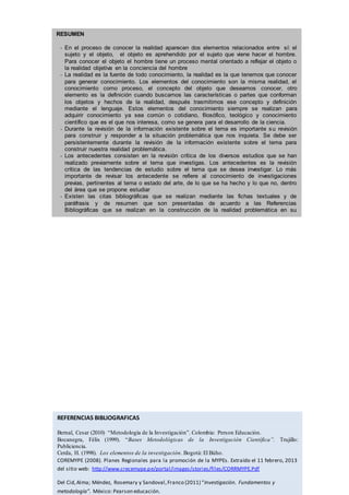 RESUMEN
- En el proceso de conocer la realidad aparecen dos elementos relacionados entre sí: el
sujeto y el objeto, el objeto es aprehendido por el sujeto que viene hacer el hombre.
Para conocer el objeto el hombre tiene un proceso mental orientado a reflejar el objeto o
la realidad objetiva en la conciencia del hombre
- La realidad es la fuente de todo conocimiento, la realidad es la que tenemos que conocer
para generar conocimiento. Los elementos del conocimiento son la misma realidad, el
conocimiento como proceso, el concepto del objeto que deseamos conocer, otro
elemento es la definición cuando buscamos las características o partes que conforman
los objetos y hechos de la realidad, después trasmitimos ese concepto y definición
mediante el lenguaje. Estos elementos del conocimiento siempre se realizan para
adquirir conocimiento ya sea común o cotidiano, filosófico, teológico y conocimiento
científico que es el que nos interesa, como se genera para el desarrollo de la ciencia.
- Durante la revisión de la información existente sobre el tema es importante su revisión
para construir y responder a la situación problemática que nos inquieta. Se debe ser
persistentemente durante la revisión de la información existente sobre el tema para
construir nuestra realidad problemática.
- Los antecedentes consisten en la revisión crítica de los diversos estudios que se han
realizado previamente sobre el tema que investigas. Los antecedentes es la revisión
crítica de las tendencias de estudio sobre el tema que se desea investigar. Lo más
importante de revisar los antecedente se refiere al conocimiento de investigaciones
previas, pertinentes al tema o estado del arte, de lo que se ha hecho y lo que no, dentro
del área que se propone estudiar
- Existen las citas bibliográficas que se realizan mediante las fichas textuales y de
paráfrasis y de resumen que son presentadas de acuerdo a las Referencias
Bibliográficas que se realizan en la construcción de la realidad problemática en su
investigación.
REFERENCIAS BIBLIOGRAFICAS
Bernal, Cesar (2010) “Metodología de la Investigación”. Colombia: Person Educación.
Bocanegra, Félix (1999). “Bases Metodológicas de la Investigación Científica”. Trujillo:
Publiciencia.
Cerda, H. (1998). Los elementos de la investigación. Bogotá: El Búho.
COREMYPE (2008). Planes Regionales para la promoción de la MYPEs. Extraído el 11 febrero, 2013
del sitio web: http://www.crecemype.pe/portal/images/stories/files/CORRMYPE.Pdf
Del Cid,Alma; Méndez, Rosemary y Sandoval,Franco (2011) “Investigación. Fundamentos y
metodología”. México: Pearson educación.
 