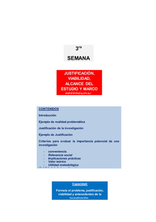CONTENIDOS
Introducción
Ejemplo de realidad problemática
Justificación de la investigación
Ejemplo de Justificación
Criterios para evaluar la importancia potencial de una
investigación
- conveniencia.
- Relevancia social
- Implicaciones prácticas
- Valor teórico
- Utilidad metodológica
Viabilidad de la investigación
Alcance del estudio
Marco de referencia de la investigación
Actividades de aprendizaje
Resumen
Referencias bibliográficas
Capacidad:
Formula el problema, justificación,
viabilidad y antecedentes de la
investigación..
JUSTIFICACIÓN,
VIABILIDAD,
ALCANCE DEL
ESTUDIO Y MARCO
REFERENCIAL.
3ra
SEMANA
 