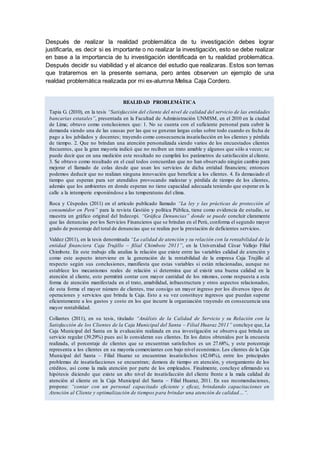 Después de realizar la realidad problemática de tu investigación debes lograr
justificarla, es decir si es importante o no realizar la investigación, esto se debe realizar
en base a la importancia de tu investigación identificada en tu realidad problemática.
Después decidir su viabilidad y el alcance del estudio que realizaras. Estos son temas
que trataremos en la presente semana, pero antes observen un ejemplo de una
realdad problemática realizada por mi ex-alumna Melisa Caja Cordero.
REALIDAD PROBLEMÁTICA
Tapia G. (2010), en la tesis “Satisfacción del cliente del nivel de calidad del servicio de las entidades
bancarias estatales”, presentada en la Facultad de Administración UNMSM, en el 2010 en la ciudad
de Lima; obtuvo como conclusiones que: 1. No se cuenta con el suficiente personal para cubrir la
demanda siendo una de las causas por las que se generan largas colas sobre todo cuando es fecha de
pago a los jubilados y docentes; trayendo como consecuencia insatisfacción en los clientes y pérdida
de tiempo. 2. Que no brindan una atención personalizada siendo varios de los encuestados clientes
frecuentes, que la gran mayoría indicó que no reciben un trato amable y algunos que sólo a veces; se
puede decir que en una medición este resultado no cumplirá los parámetros de satisfacción al cliente.
3. Se obtuvo como resultado en el cual todos concuerdan que no han observado ningún cambio para
mejorar el llamado de colas desde que usan los servicios de dicha entidad financiera; entonces
podemos deducir que no realizan ninguna innovación que beneficie a los clientes. 4. Es demasiado el
tiempo que esperan para ser atendidos provocando malestar y pérdida de tiempo de los clientes,
además que los ambientes en donde esperan no tiene capacidad adecuada teniendo que esperar en la
calle a la intemperie exponiéndose a las temperaturas del clima.
Roca y Céspedes (2011) en el artículo publicado llamado “La ley y las prácticas de protección al
consumidor en Perú” para la revista Gestión y política Pública, tiene como evidencia de estudio, se
muestra un gráfico original del Indecopi. “Gráfica Denuncias” donde se puede concluir claramente
que las denuncias por los Servicios Financieros que se brindan en el Perú, conforma el segundo mayor
grado de porcentaje del total de denuncias que se realiza por la prestación de deficientes servicios.
Valdez (2011), en la tesis denominada “La calidad de atención y su relación con la rentabilidad de la
entidad financiera Caja Trujillo – filial Chimbote 2011”, en la Universidad César Vallejo Filial
Chimbote. En este trabajo ella analiza la relación que existe entre las variables calidad de atención y
como este aspecto interviene en la generación de la rentabilidad de la empresa Caja Trujillo al
respecto según sus conclusiones, manifiesta que estas variables si están relacionadas, aunque no
establece los mecanismos reales de relación si determina que al existir una buena calidad en la
atención al cliente, esto permitirá contar con mayor cantidad de los mismos, como respuesta a esta
forma de atención manifestada en el trato, amabilidad, infraestructura y otros aspectos relacionados,
de esta forma el mayor número de clientes, trae consigo un mayor ingreso por los diversos tipos de
operaciones y servicios que brinda la Caja. Esto a su vez constituye ingresos que puedan superar
eficientemente a los gastos y costo en los que incurre la organización trayendo en consecuencia una
mayor rentabilidad.
Collantes (2011), en su tesis, titulado “Análisis de la Calidad de Servicio y su Relación con la
Satisfacción de los Clientes de la Caja Municipal del Santa – Filial Huaraz 2011” concluye que, La
Caja Municipal del Santa en la evaluación realizada en esa investigación se observa que brinda un
servicio regular (39.29%) pues así lo consideran sus clientes. En los datos obtenidos por la encuesta
realizada, el porcentaje de clientes que se encuentran satisfechos es un 27.68%, y este porcentaje
representa a los clientes en su mayoría comerciantes con bajo nivel económico. Los clientes de la Caja
Municipal del Santa – Filial Huaraz se encuentran insatisfechos (42.04%), entre los principales
problemas de insatisfacciones se encuentran; demora de tiempo en atención, y otorgamiento de los
créditos, así como la mala atención por parte de los empleados. Finalmente, concluye afirmando su
hipótesis diciendo que existe un alto nivel de insatisfacción del cliente frente a la mala calidad de
atención al cliente en la Caja Municipal del Santa – Filial Huaraz, 2011. En sus recomendaciones,
propone: “contar con un personal capacitado eficiente y eficaz, brindando capacitaciones en
Atención al Cliente y optimalización de tiempos para brindar una atención de calidad…”.
 